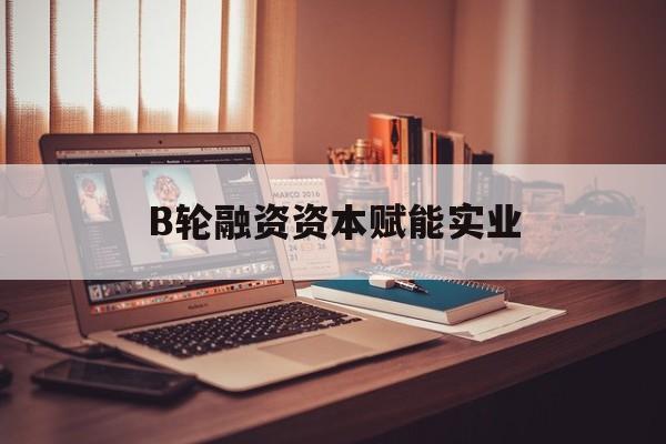 新余市B轮融资资本赋能实业(b轮融资公司值得工作吗)